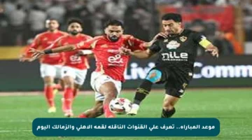 موعد المباراة.. تعرف على القنوات الناقلة لقمة الأهلي والزمالك اليوم